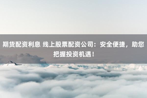 期货配资利息 线上股票配资公司：安全便捷，助您把握投资机遇！