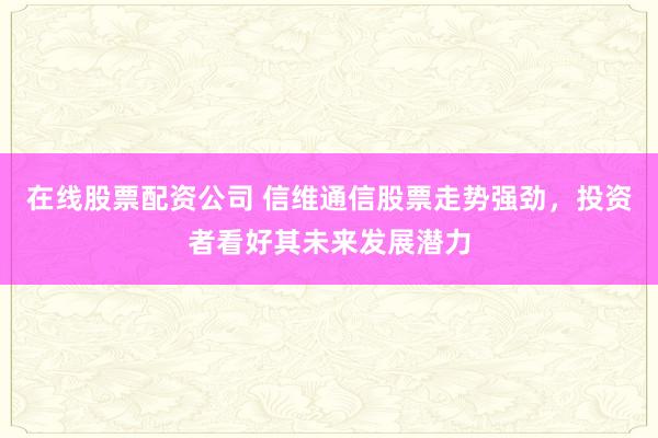 在线股票配资公司 信维通信股票走势强劲，投资者看好其未来发展潜力