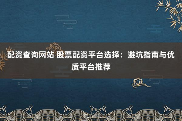 配资查询网站 股票配资平台选择：避坑指南与优质平台推荐