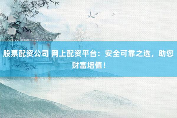 股票配资公司 网上配资平台：安全可靠之选，助您财富增值！