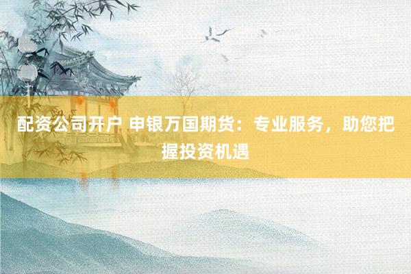 配资公司开户 申银万国期货：专业服务，助您把握投资机遇