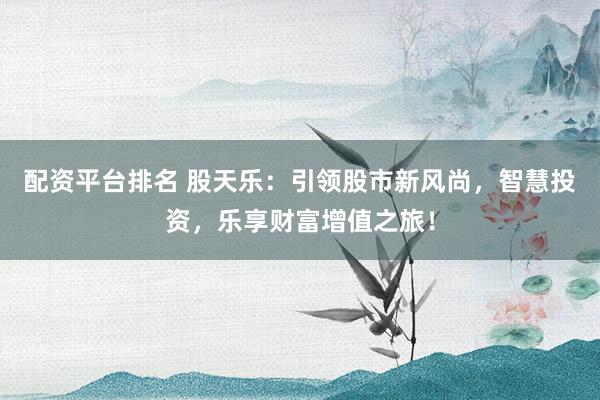 配资平台排名 股天乐：引领股市新风尚，智慧投资，乐享财富增值之旅！