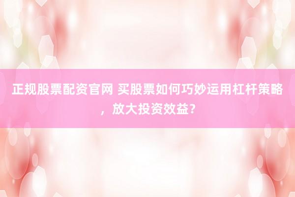 正规股票配资官网 买股票如何巧妙运用杠杆策略，放大投资效益？