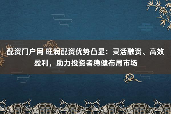 配资门户网 旺润配资优势凸显：灵活融资、高效盈利，助力投资者稳健布局市场