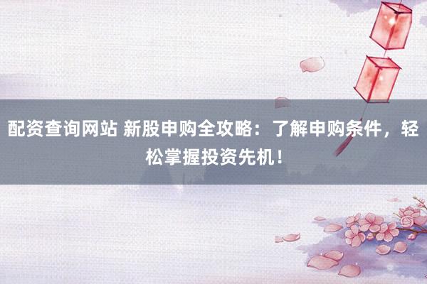 配资查询网站 新股申购全攻略：了解申购条件，轻松掌握投资先机！