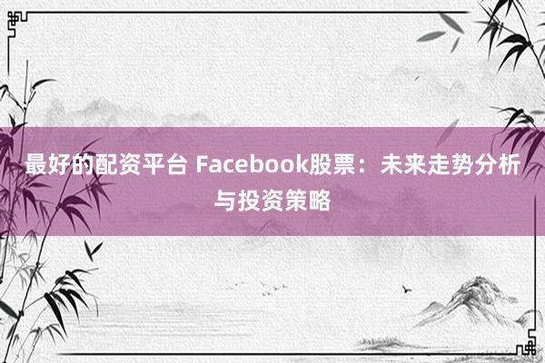 最好的配资平台 Facebook股票：未来走势分析与投资策略