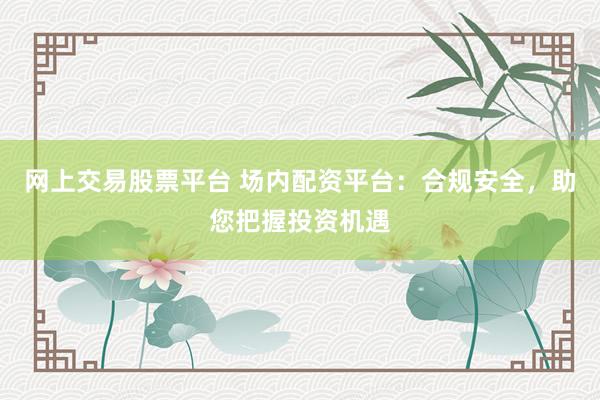 网上交易股票平台 场内配资平台：合规安全，助您把握投资机遇