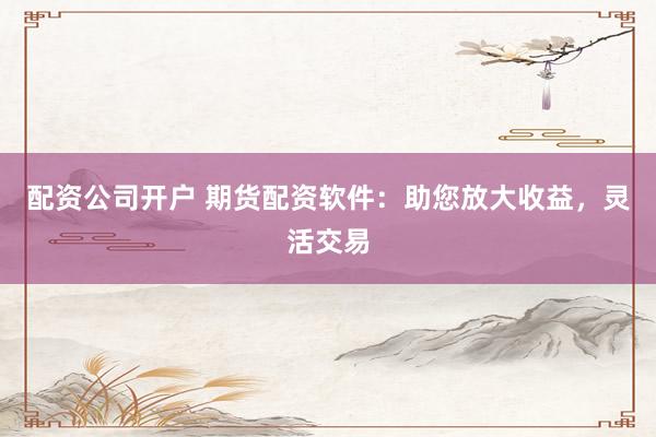 配资公司开户 期货配资软件：助您放大收益，灵活交易