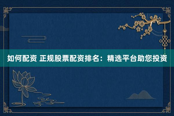如何配资 正规股票配资排名：精选平台助您投资