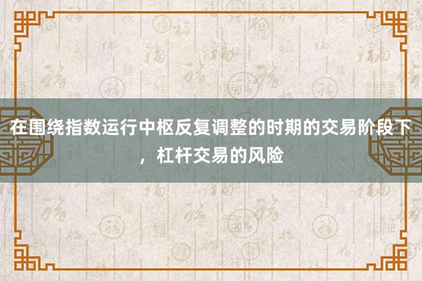 在围绕指数运行中枢反复调整的时期的交易阶段下，杠杆交易的风险