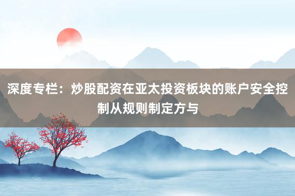 深度专栏：炒股配资在亚太投资板块的账户安全控制从规则制定方与