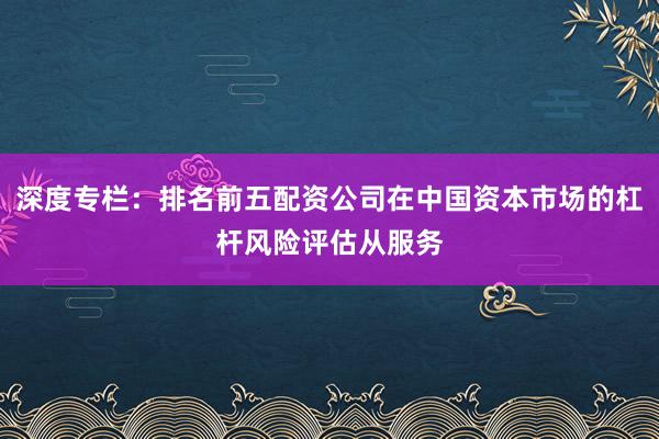 深度专栏：排名前五配资公司在中国资本市场的杠杆风险评估从服务
