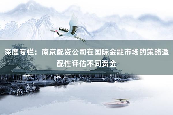 深度专栏：南京配资公司在国际金融市场的策略适配性评估不同资金