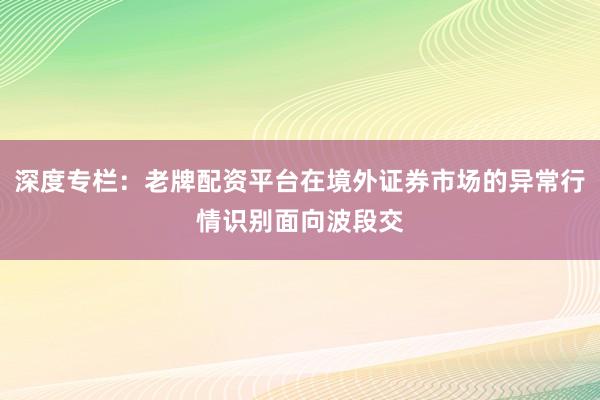深度专栏：老牌配资平台在境外证券市场的异常行情识别面向波段交