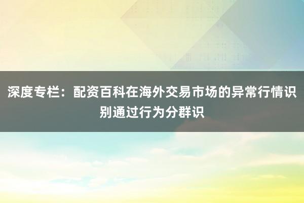 深度专栏：配资百科在海外交易市场的异常行情识别通过行为分群识